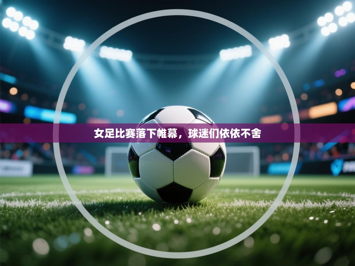 女足比赛落下帷幕，球迷们依依不舍  第1张