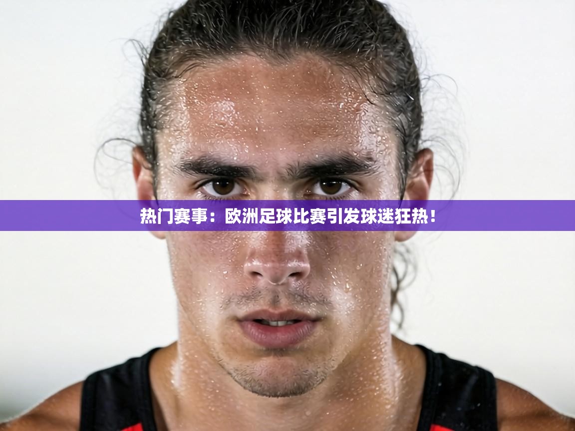 热门赛事：欧洲足球比赛引发球迷狂热！